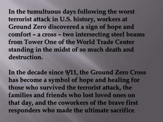 In the tumultuous days following the worst
terrorist attack in U.S. history, workers at
Ground Zero discovered a sign of hope and
comfort – a cross – two intersecting steel beams
from Tower One of the World Trade Center
standing in the midst of so much death and
destruction.

In the decade since 9/11, the Ground Zero Cross
has become a symbol of hope and healing for
those who survived the terrorist attack, the
families and friends who lost loved ones on
that day, and the coworkers of the brave first
responders who made the ultimate sacrifice.
 