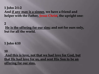 1 John 2:1-2
And if any man is a sinner, we have a friend and
helper with the Father, Jesus Christ, the upright one:

2
He is the offering for our sins; and not for ours only,
but for all the world.


1 John 4:10

10
 And this is love, not that we had love for God, but
that He had love for us, and sent His Son to be an
offering for our sins.
 