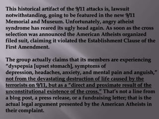 This historical artifact of the 9/11 attacks is, lawsuit
notwithstanding, going to be featured in the new 9/11
Memorial and Museum. Unfortunately, angry atheist
syndrome has reared its ugly head again. As soon as the cross
selection was announced the American Atheists organized
filed suit, claiming it violated the Establishment Clause of the
First Amendment.

The group actually claims that its members are experiencing
“dyspepsia [upset stomach], symptoms of
depression, headaches, anxiety, and mental pain and anguish,”
not from the devastating destruction of life caused by the
terrorists on 9/11, but as a “direct and proximate result of the
unconstitutional existence of the cross.” That’s not a line from
a blog post, a press release, or a fundraising letter; that is the
actual legal argument presented by the American Atheists in
their complaint.
 