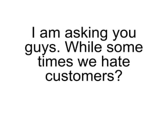 I am asking you
guys. While some
   times we hate
     customers?
 