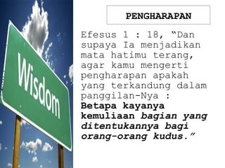 PENGHARAPAN
Efesus 1 : 18, “Dan
supaya Ia menjadikan
mata hatimu terang,
agar kamu mengerti
pengharapan apakah
yang terkandung dalam
panggilan-Nya :
Betapa kayanya
kemuliaan bagian yang
ditentukannya bagi
orang-orang kudus.”
 