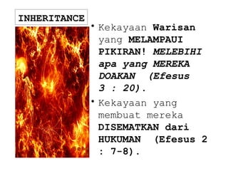 INHERITANCE
• Kekayaan Warisan
yang MELAMPAUI
PIKIRAN! MELEBIHI
apa yang MEREKA
DOAKAN (Efesus
3 : 20).
• Kekayaan yang
membuat mereka
DISEMATKAN dari
HUKUMAN (Efesus 2
: 7-8).
 