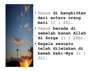 • Yesus di bangkitkan
dari antara orang
mati (1 : 20).
• Yesus berada di
sebelah kanan Allah
di Sorga (1 : 20b).
• Segala sesuatu
telah diletakan di
bawah kaki-Nya (1 :
22).
 