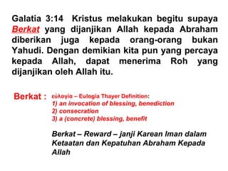Galatia 3:14 Kristus melakukan begitu supaya
Berkat yang dijanjikan Allah kepada Abraham
diberikan juga kepada orang-orang bukan
Yahudi. Dengan demikian kita pun yang percaya
kepada Allah, dapat menerima Roh yang
dijanjikan oleh Allah itu.
Berkat : ευλογιἀ – Eulogia Thayer Definition:
1) an invocation of blessing, benediction
2) consecration
3) a (concrete) blessing, benefit
Berkat – Reward – janji Karean Iman dalam
Ketaatan dan Kepatuhan Abraham Kepada
Allah
 