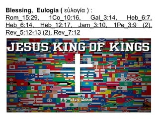 Blessing, Eulogia ( ευλογιἀ ) :
Rom_15:29, 1Co_10:16, Gal_3:14, Heb_6:7,
Heb_6:14, Heb_12:17, Jam_3:10, 1Pe_3:9 (2),
Rev_5:12-13 (2), Rev_7:12
 