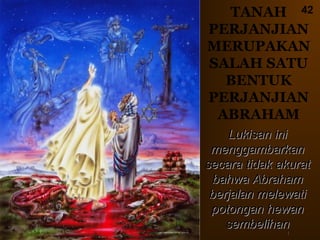 42
Lukisan iniLukisan ini
menggambarkanmenggambarkan
secara tidak akuratsecara tidak akurat
bahwa Abrahambahwa Abraham
berjalan melewatiberjalan melewati
potongan hewanpotongan hewan
sembelihansembelihan
TANAH
PERJANJIAN
MERUPAKAN
SALAH SATU
BENTUK
PERJANJIAN
ABRAHAM
11
 