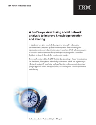 IBM Institute for Business Value
A bird’s-eye view: Using social network
analysis to improve knowledge creation
and sharing
A significant yet often overlooked component of people’s information
environments is composed of the relationships that they use to acquire
information and knowledge. Social network analysis (SNA) allows managers
to visualize and understand the myriad of relationships that can either
facilitate or impede knowledge creation and transfer.
In research conducted by the IBM Institute for Knowledge- Based Organizations,
we discovered four different relationship dimensions which are important for
effective learning. By analyzing and applying these dimensions to important
groups of people within an organization, we can improve knowledge creation
and sharing.
By Rob Cross, Andrew Parker and Stephen P. Borgatti
 