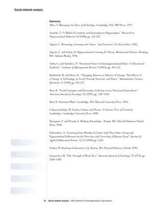 Social network analysis
15 Social network analysis IBM Institute for Knowledge-Based Organizations
References
Allen, T. Managing the Flow of Technology, Cambridge, MA: MIT Press, 1977.
Amabile, T. “A Model of Creativity and Innovation in Organizations.” Research in
Organizational Behavior 10 (1988), pp. 123-167.
Argyris, C. Reasoning, Learning and Action. San Francisco, CA: Jossey-Bass, 1982.
Argyris, C. and Schon, D. Organizational Learning II: Theory, Method and Practice. Reading,
MA: Addison-Wesley, 1996.
Astley, G. and Sachdeva, P. “Structural Source of Intraorganizational Power: A Theoretical
Synthesis.” Academy of Management Review 9 (1984), pp. 104-113.
Burkhardt, M. and Brass, D. “Changing Patterns or Patterns of Change: The Effects of
a Change in Technology on Social Network Structure and Power.” Administrative Science
Quarterly 35 (1990), pp. 104-127.
Burt, R. “Social Contagion and Innovation: Cohesion versus Structural Equivalence.”
American Journal of Sociology 92 (1987), pp. 1287-1335.
Burt, R. Structural Holes. Cambridge, MA: Harvard University Press, 1992.
Csikszentmihalyi, M. Society, Culture and Person: A Systems View of Creativity.
Cambridge: Cambridge University Press, 1988.
Davenport, T. and Prusak, L. Working Knowledge. Boston, MA: Harvard Business School
Press, 1998.
Edmondson, A. “Learning From Mistakes Is Easier Said Than Done: Group and
Organizational Influences on the Detection and Correction of Human Error.” Journal of
Applied Behavioral Science 32 (1) (1996), pp. 5-28.
Fulmer, W. Buckman Laboratories (A). Boston, MA: Harvard Business School, 1999.
Granovetter, M. “The Strength of Weak Ties.” American Journal of Sociology 78 (1973), pp.
1360-1380.
 