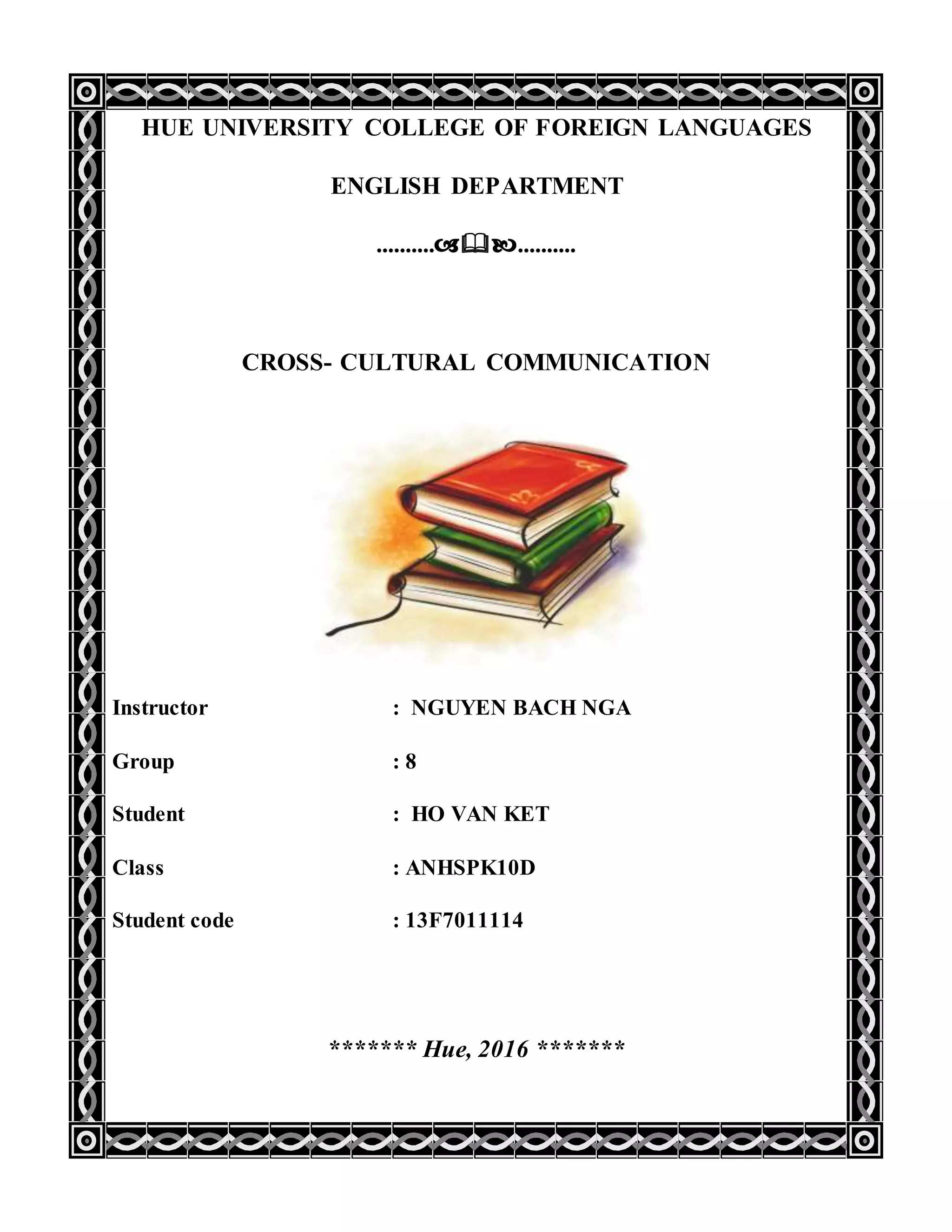 HUE UNIVERSITY COLLEGE OF FOREIGN LANGUAGES
ENGLISH DEPARTMENT
....................
CROSS- CULTURAL COMMUNICATION
Instructor : NGUYEN BACH NGA
Group : 8
Student : HO VAN KET
Class : ANHSPK10D
Student code : 13F7011114
******* Hue, 2016 *******
 