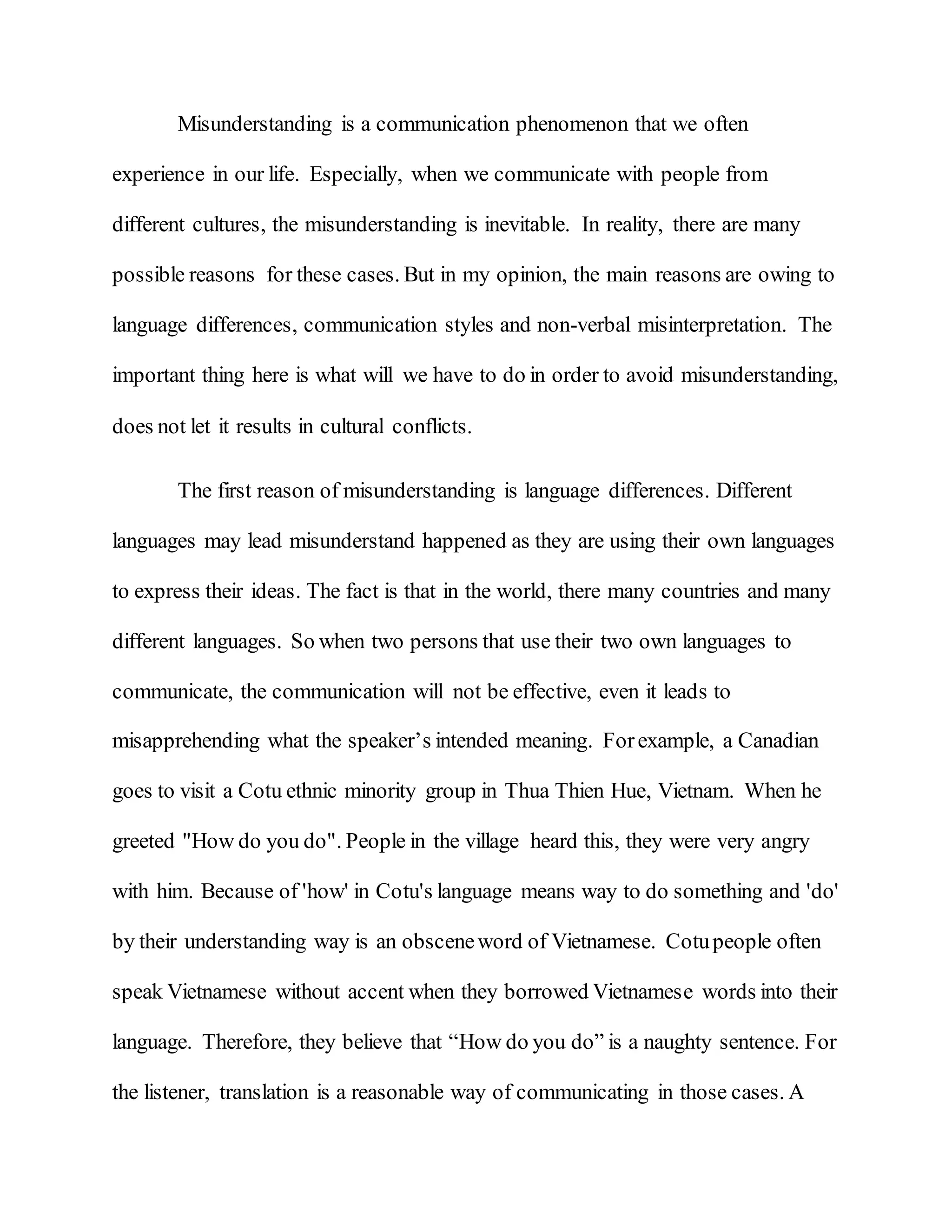 Misunderstanding is a communication phenomenon that we often
experience in our life. Especially, when we communicate with people from
different cultures, the misunderstanding is inevitable. In reality, there are many
possible reasons for these cases. But in my opinion, the main reasons are owing to
language differences, communication styles and non-verbal misinterpretation. The
important thing here is what will we have to do in order to avoid misunderstanding,
does not let it results in cultural conflicts.
The first reason of misunderstanding is language differences. Different
languages may lead misunderstand happened as they are using their own languages
to express their ideas. The fact is that in the world, there many countries and many
different languages. So when two persons that use their two own languages to
communicate, the communication will not be effective, even it leads to
misapprehending what the speaker’s intended meaning. Forexample, a Canadian
goes to visit a Cotu ethnic minority group in Thua Thien Hue, Vietnam. When he
greeted "How do you do". People in the village heard this, they were very angry
with him. Because of 'how' in Cotu's language means way to do something and 'do'
by their understanding way is an obsceneword of Vietnamese. Cotupeople often
speak Vietnamese without accent when they borrowed Vietnamese words into their
language. Therefore, they believe that “How do you do” is a naughty sentence. For
the listener, translation is a reasonable way of communicating in those cases. A
 