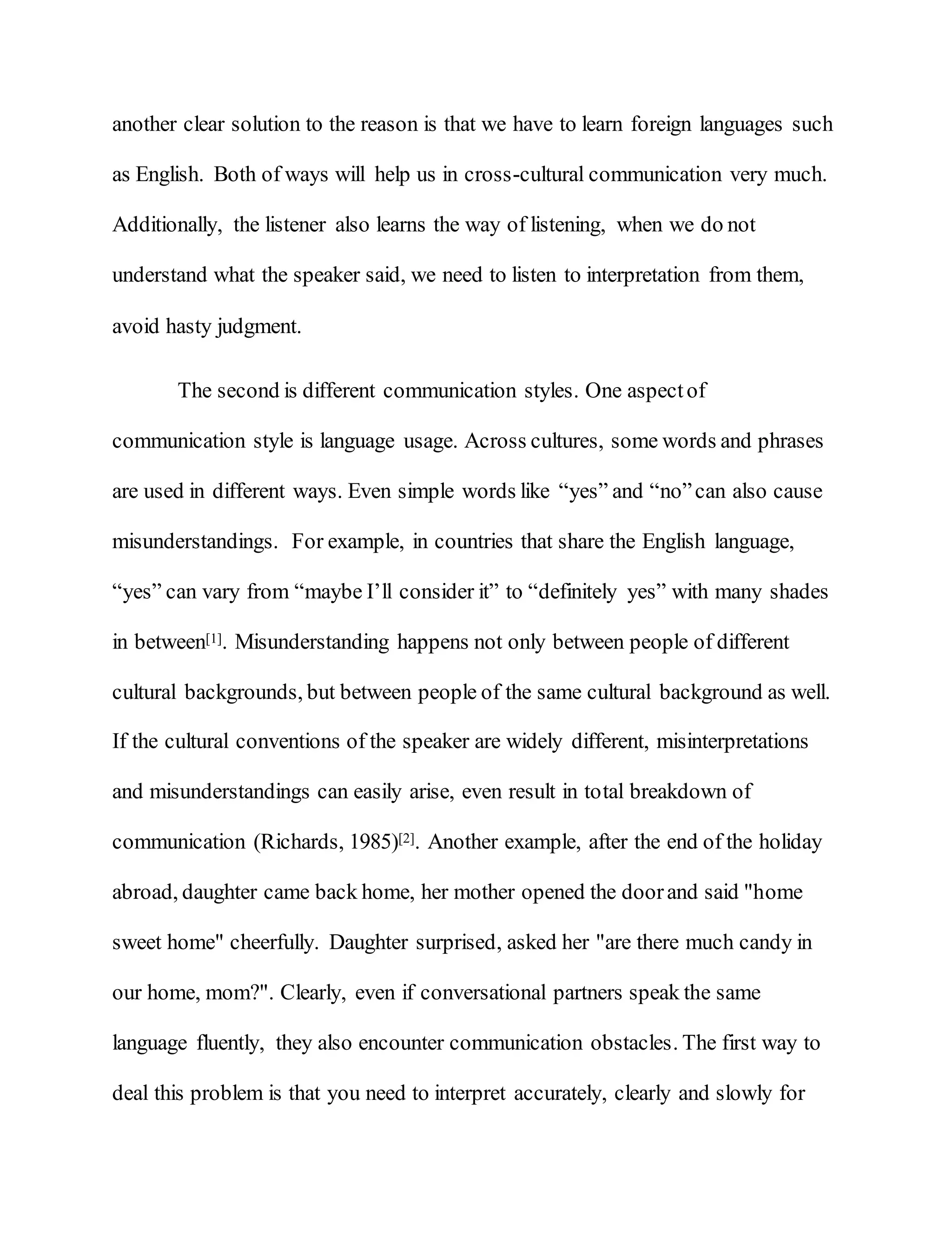 another clear solution to the reason is that we have to learn foreign languages such
as English. Both of ways will help us in cross-cultural communication very much.
Additionally, the listener also learns the way of listening, when we do not
understand what the speaker said, we need to listen to interpretation from them,
avoid hasty judgment.
The second is different communication styles. One aspectof
communication style is language usage. Across cultures, some words and phrases
are used in different ways. Even simple words like “yes” and “no”can also cause
misunderstandings. For example, in countries that share the English language,
“yes” can vary from “maybe I’ll consider it” to “definitely yes” with many shades
in between[1]. Misunderstanding happens not only between people of different
cultural backgrounds, but between people of the same cultural background as well.
If the cultural conventions of the speaker are widely different, misinterpretations
and misunderstandings can easily arise, even result in total breakdown of
communication (Richards, 1985)[2]. Another example, after the end of the holiday
abroad, daughter came back home, her mother opened the doorand said "home
sweet home" cheerfully. Daughter surprised, asked her "are there much candy in
our home, mom?". Clearly, even if conversational partners speak the same
language fluently, they also encounter communication obstacles. The first way to
deal this problem is that you need to interpret accurately, clearly and slowly for
 