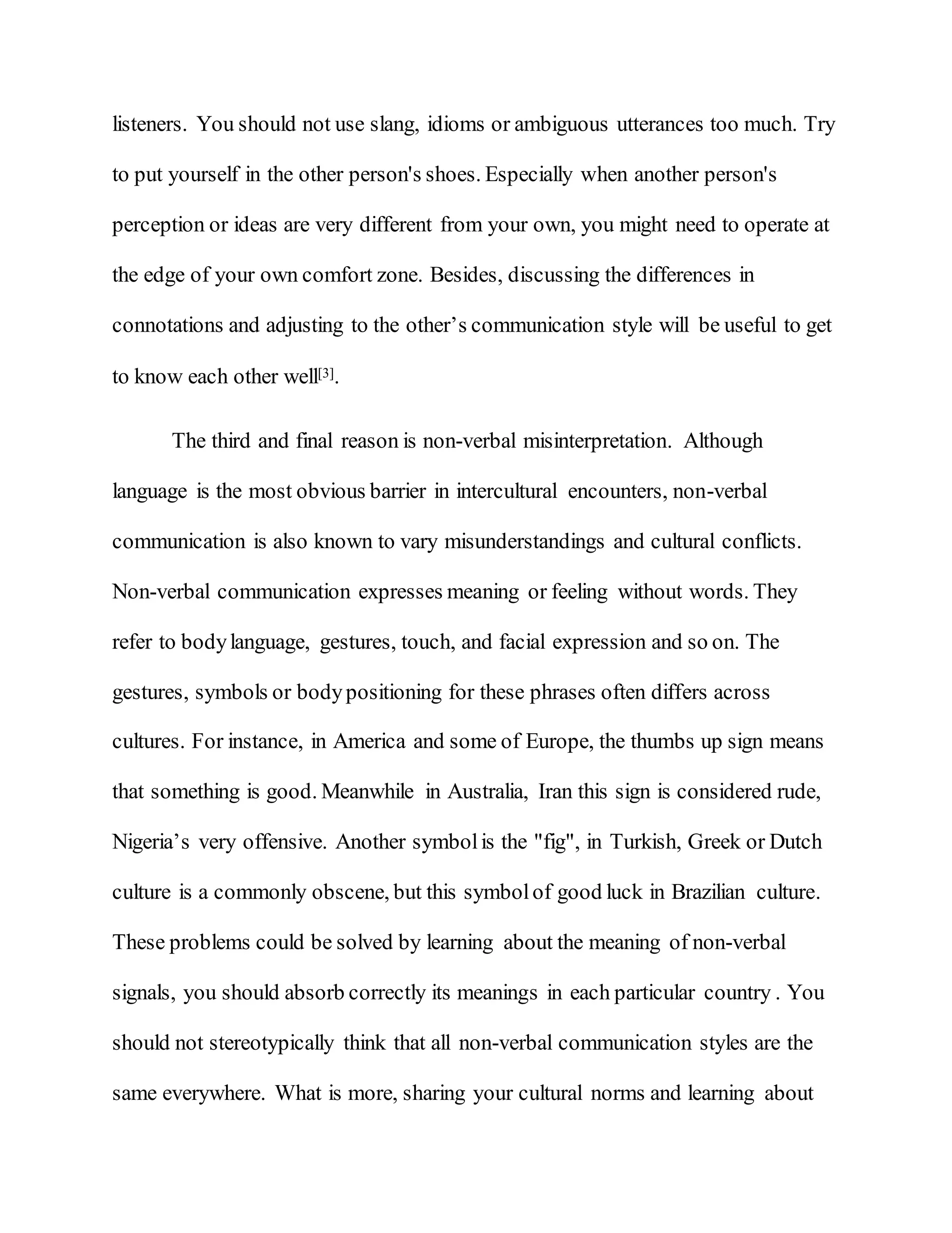 listeners. You should not use slang, idioms or ambiguous utterances too much. Try
to put yourself in the other person's shoes. Especially when another person's
perception or ideas are very different from your own, you might need to operate at
the edge of your own comfort zone. Besides, discussing the differences in
connotations and adjusting to the other’s communication style will be useful to get
to know each other well[3].
The third and final reason is non-verbal misinterpretation. Although
language is the most obvious barrier in intercultural encounters, non-verbal
communication is also known to vary misunderstandings and cultural conflicts.
Non-verbal communication expresses meaning or feeling without words. They
refer to bodylanguage, gestures, touch, and facial expression and so on. The
gestures, symbols or bodypositioning for these phrases often differs across
cultures. For instance, in America and some of Europe, the thumbs up sign means
that something is good. Meanwhile in Australia, Iran this sign is considered rude,
Nigeria’s very offensive. Another symbolis the "fig", in Turkish, Greek or Dutch
culture is a commonly obscene, but this symbolof good luck in Brazilian culture.
These problems could be solved by learning about the meaning of non-verbal
signals, you should absorb correctly its meanings in each particular country . You
should not stereotypically think that all non-verbal communication styles are the
same everywhere. What is more, sharing your cultural norms and learning about
 