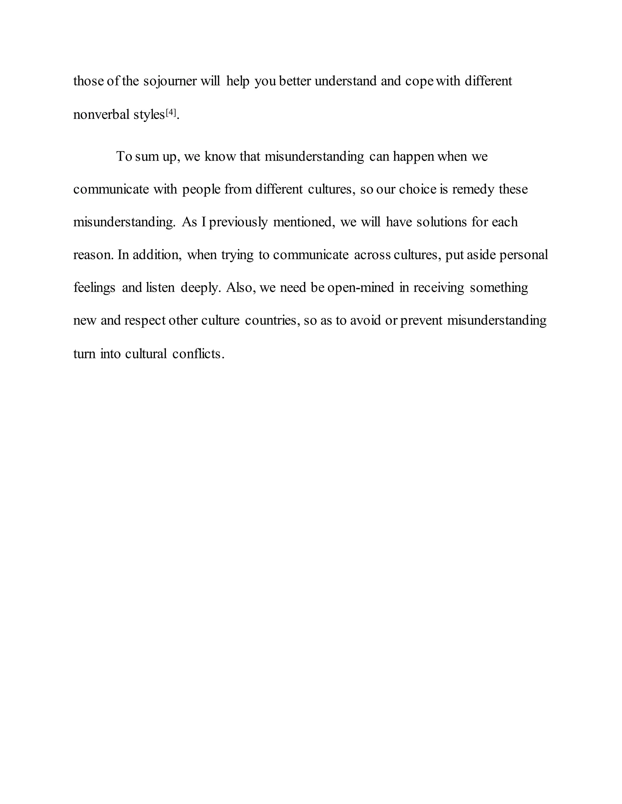 those of the sojourner will help you better understand and copewith different
nonverbal styles[4].
To sum up, we know that misunderstanding can happen when we
communicate with people from different cultures, so our choice is remedy these
misunderstanding. As I previously mentioned, we will have solutions for each
reason. In addition, when trying to communicate across cultures, put aside personal
feelings and listen deeply. Also, we need be open-mined in receiving something
new and respect other culture countries, so as to avoid or prevent misunderstanding
turn into cultural conflicts.
 