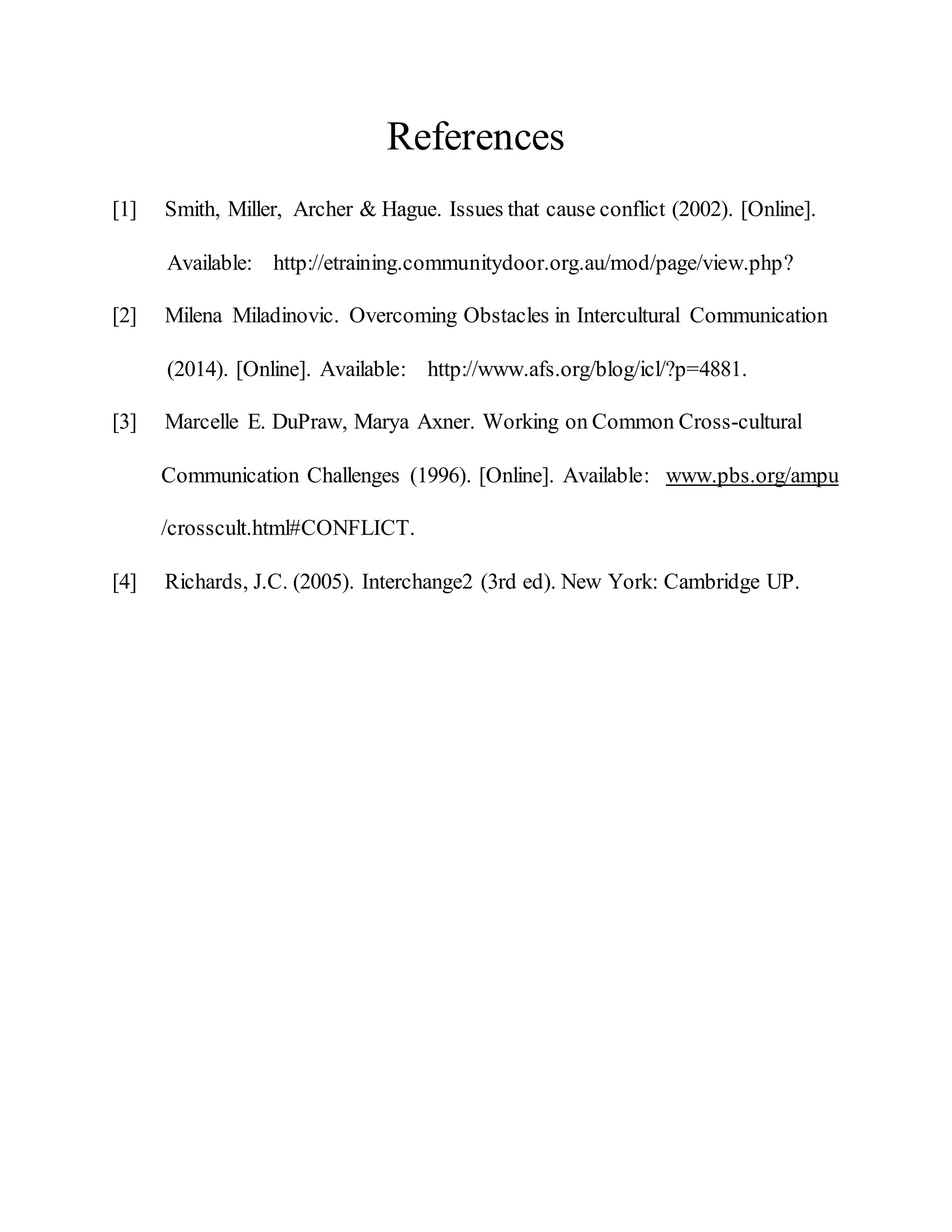 References
[1] Smith, Miller, Archer & Hague. Issues that cause conflict (2002). [Online].
Available: http://etraining.communitydoor.org.au/mod/page/view.php?
[2] Milena Miladinovic. Overcoming Obstacles in Intercultural Communication
(2014). [Online]. Available: http://www.afs.org/blog/icl/?p=4881.
[3] Marcelle E. DuPraw, Marya Axner. Working on Common Cross-cultural
Communication Challenges (1996). [Online]. Available: www.pbs.org/ampu
/crosscult.html#CONFLICT.
[4] Richards, J.C. (2005). Interchange2 (3rd ed). New York: Cambridge UP.
 