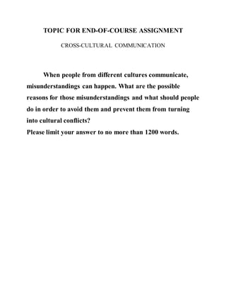TOPIC FOR END-OF-COURSE ASSIGNMENT
CROSS-CULTURAL COMMUNICATION
When people from different cultures communicate,
misunderstandings can happen. What are the possible
reasons for those misunderstandings and what should people
do in order to avoid them and prevent them from turning
into cultural conflicts?
Please limit your answer to no more than 1200 words.
 