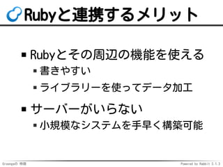 Groongaの 特徴 Powered by Rabbit 2.1.3
Rubyと連携するメリット
Rubyとその周辺の機能を使える
書きやすい
ライブラリーを使ってデータ加工
サーバーがいらない
小規模なシステムを手早く構築可能
 