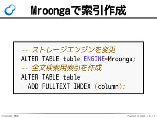 Groongaの 特徴 Powered by Rabbit 2.1.3
Mroongaで索引作成
-- ストレージエンジンを変更
ALTER TABLE table ENGINE=Mroonga;
-- 全文検索用索引を作成
ALTER TABLE table
ADD FULLTEXT INDEX (column);
 