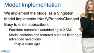Model Implementation
We implement the Model as a Singleton
Model Implements INotifyPropertyChanged
Easy to enlist subscribers
Facilitate automatic databinding in XAML
Model contains rich features such as filtering and
advanced selections
Easy to share logic

 