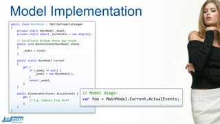 Model Implementation
public class MainModel : INotifyPropertyChanged
{
private static MainModel _model;
private static object _lockHandle = new object();
// Facilitates Windows Phone app resume
public void RestoreState(MainModel state)
{
_model = state;
}
public static MainModel Current
{
get {
if (_model == null) {
_model = new MainModel();
}
return _model;
}
}
public IEnumerable<Event> ActualEvents {
get {
// E.g. Complex linq stuff
}
}
}

// Model Usage:
var foo = MainModel.Current.ActualEvents;

 