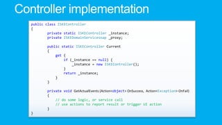 public class ISKEController
{
private static ISKEController _instance;
private ISKEDomainServicesoap _proxy;
public static ISKEController Current
{
get {
if (_instance == null) {
_instance = new ISKEController();
}
return _instance;
}
}
private void GetActualEvents (Action<object> OnSuccess, Action<Exception> OnFail)
{
// do some logic, or service call
// use actions to report result or trigger UI action
}
}

 