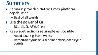 Summary
Xamarin provides Native Cross platform
capabilities
– Best of all worlds

Use the power of C#
– BCL, LINQ, ASYNC, etc

Keep abstractions as simple as possible
– Avoid IOC, Big frameworks
– Remember your on a mobile device, each cycle
counts!

 