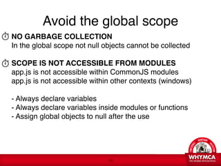 Avoid the global scope
NO GARBAGE COLLECTION 
In the global scope not null objects cannot be collected  
 
SCOPE IS NOT ACCESSIBLE FROM MODULES 
app.js is not accessible within CommonJS modules 
app.js is not accessible within other contexts (windows)
 
- Always declare variables 
- Always declare variables inside modules or functions 
- Assign global objects to null after the use 




                               !10
 