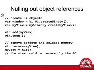 Nulling out object references

// create ui objects
var window = Ti.UI.createWindow();
var myView = myLibrary.createMyView();
 
win.add(myView);
win.open(); 

// remove objects and release memory
win.remove(myView);
myView = null;
// the view could be removed by the GC



                      !11
 