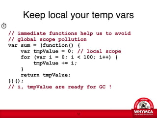 Keep local your temp vars

// immediate functions help us to avoid  
// global scope pollution
var sum = (function() {
    var tmpValue = 0; // local scope
    for (var i = 0; i < 100; i++) {
        tmpValue += i;
    }
    return tmpValue; 
})();  
// i, tmpValue are ready for GC !




                      !12
 