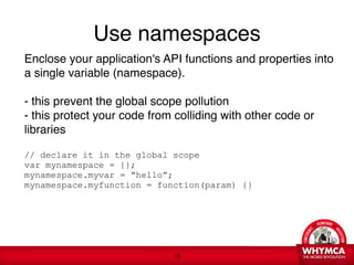 Use namespaces
    Enclose your application's API functions and properties into
    a single variable (namespace). 
     
    - this prevent the global scope pollution 
    - this protect your code from colliding with other code or

    libraries 
     
    // declare it in the global scope 
    var mynamespace = {};  
    mynamespace.myvar = “hello”; 
    mynamespace.myfunction = function(param) {} 
     




                                 !15
 