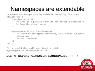 Namespaces are extendable
 // extend and encapsulate by using self-calling functions
 (function() {
      function helper() {
          // this is a private function not directly accessible  
 
   
   // from the global scope
      }
 
      mynamespace.info = function(msg) {

         // added to the app's namespace, so a public function
          helper(msg);
          Ti.API.info(msg)
      };
  })(); 
 
 // you could then call your function with
 mynamespace.info('Hello World'); 
  
 DON'T EXTEND TITANIUM NAMESPACES !!!!! 


                                 !16
 