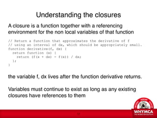 Understanding the closures
A closure is a function together with a referencing
environment for the non local variables of that function

// Return a function that approximates the derivative of f
// using an interval of dx, which should be appropriately small.
function derivative(f, dx) {
   return function (x) {
     return (f(x + dx) - f(x)) / dx;
   };
}

the variable f, dx lives after the function derivative returns. 
 
Variables must continue to exist as long as any existing
closures have references to them


                                 !17
 