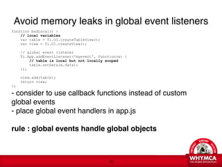 Avoid memory leaks in global event listeners
function badLocal() {
    // local variables
    var table = Ti.UI.createTableView();
    var view = Ti.UI.createView();

      // global event listener
      Ti.App.addEventListener('myevent', function(e) {
           // table is local but not locally scoped 
           table.setData(e.data);
      });

      view.add(table);
      return view;
}; 

- consider to use callback functions instead of custom
global events 
- place global event handlers in app.js
 
rule : global events handle global objects



                                              !18
 