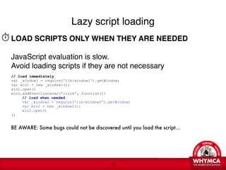 Lazy script loading
LOAD SCRIPTS ONLY WHEN THEY ARE NEEDED 
 
JavaScript evaluation is slow. 
Avoid loading scripts if they are not necessary

// load immediately
var _window1 = require('lib/window1').getWindow;
var win1 = new _window1();
win1.open()
win1.addEventListener('click', function(){

    // load when needed

    var _window2 = require('lib/window2').getWindow;

    var win2 = new _window2();

    win2.open()
})

BE AWARE: Some bugs could not be discovered until you load the script...




                                            !19
 