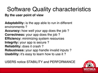Software Quality characteristics
By the user point of view 
 
Adaptability: is the app able to run in different
environments ? 
Accuracy: how well your app does the job ? 
Correctness: your app does the job ? 
Efficiency: minimizing system resources 
Integrity: your app is secure ?  
Reliability: does it crash ? 
Robustness: your app handle invalid inputs ? 
Usability: it's easy to learn how to use it ?

USERS notice STABILITY and PERFORMANCE

                               !2
 