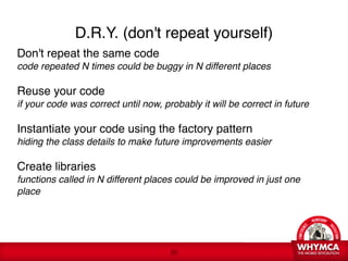 D.R.Y. (don't repeat yourself)
Don't repeat the same code 
code repeated N times could be buggy in N different places
 
Reuse your code 
if your code was correct until now, probably it will be correct in future 

Instantiate your code using the factory pattern 
hiding the class details to make future improvements easier  
 
Create libraries 
functions called in N different places could be improved in just one
place 
 



                                      !20
 