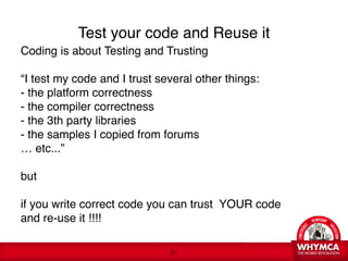 Test your code and Reuse it
Coding is about Testing and Trusting 
 
“I test my code and I trust several other things: 
- the platform correctness 
- the compiler correctness 
- the 3th party libraries 
- the samples I copied from forums 
… etc...”

but

if you write correct code you can trust YOUR code  
and re-use it !!!! 
 
                               !21
 