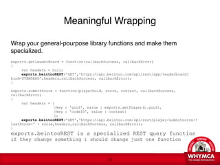 Meaningful Wrapping

Wrap your general-pourpose library functions and make them
specialized.

exports.getLeaderBoard = function(callbackSuccess, callbackError)
{

    var headers = null;

    exports.beintooREST('GET','https://api.beintoo.com/api/rest/app/leaderboard?
kind=STANDARD',headers,callbackSuccess, callbackError);
   
    
}

exports.submitScore = function(playerGuid, score, contest, callbackSuccess,
callbackError)
{

    var headers = [

      
  
     
   {key : 'guid', value : exports.getPlayer().guid},

      
  
     
   {key : 'codeID', value : contest}

      
  
     
   ];

    exports.beintooREST('GET','https://api.beintoo.com/api/rest/player/submitscore/?
lastScore=' + score,headers,callbackSuccess, callbackError);
}
    
exports.beintooREST is a specialized REST query function  
if they change something i should change just one function  
 

                                            !23
 