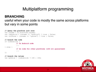 Multiplatform programming

BRANCHING
useful when your code is mostly the same across platforms
but vary in some points 

// Query the platform just once
var osname = Ti.Platform.osname; 
var isAndroid = (osname == 'android') ? true : false; 
var isIPhone = (osname == 'iphone') ? true : false;

// branch the code
if (isAndroid) {
            // do Android code
            ...
} else {
            // do code for other platforms (iOS not guaranteed)
            ...
};

// branch the values
var myValue = (isAndroid) ? 100 : 150;




                                            !24
 