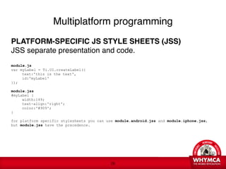 Multiplatform programming

PLATFORM-SPECIFIC JS STYLE SHEETS (JSS)
JSS separate presentation and code. 

module.js
var myLabel = Ti.UI.createLabel({

    text:'this is the text',

    id:'myLabel'
});

module.jss
#myLabel {

    width:149;

    text-align:'right';

    color:'#909';
}

for platform specific stylesheets you can use module.android.jss and module.iphone.jss,
but module.jss have the precedence.
 




                                            !26
 