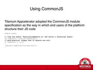 Using CommonJS


Titanium Appcelerator adopted the CommonJS module
specification as the way in which end users of the platform
structure their JS code

sample usage:

// load the module “Resources/myModule.js” and return a Javascript object
var myModule = require('myModule');
// good practice: always test if objects are null
if (myModule != null)
{
 myModule.myMethod(“twinsmatcher”);
}
 




                                            !27
 