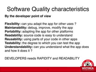 Software Quality characteristics
By the developer point of view 
 
Flexibility: can you adapt the app for other uses ? 
Maintanability: debug, improve, modify the app 
Portability: adapting the app for other platforms 
Readability: source code is easy to understand 
Reusability: using parts of your code in other apps 
Testability: the degree to which you can test the app 
Understandability: can you understand what the app does
and how it does it ?

DEVELOPERS needs RAPIDITY and READABILITY


                            !3
 