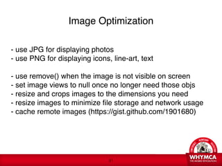 Image Optimization

- use JPG for displaying photos 
- use PNG for displaying icons, line-art, text

- use remove() when the image is not visible on screen
- set image views to null once no longer need those objs
- resize and crops images to the dimensions you need
- resize images to minimize file storage and network usage 
- cache remote images (https://gist.github.com/1901680) 




                               !31
 