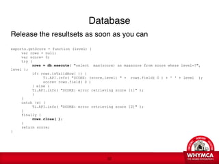 Database
Release the resultsets as soon as you can

exports.getScore = function (level) {

    var rows = null; 

    var score= 0;

    try { 

    
     rows = db.execute( "select max(score) as maxscore from score where level=?",
level ); 

    
     if( rows.isValidRow( )) { 

    
     
    Ti.API.info( "SCORE: (score,level) " + rows.field( 0 ) + ' ' + level ); 

    
     
    score= rows.field( 0 ) 

    
     } else {

    
     Ti.API.info( "SCORE: error retrieving score [1]" ); 

    
     }

    } 

    catch (e) {

    
     Ti.API.info( "SCORE: error retrieving score [2]" ); 

    } 

    finally { 

    
     rows.close( ); 

    }

    return score;
}




                                           !32
 