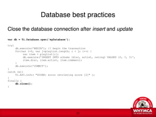Database best practices

Close the database connection after insert and update 
 
var db = Ti.Database.open('myDatabase');

try{

     db.execute('BEGIN'); // begin the transaction

     for(var i=0, var j=playlist.length; i < j; i++) {

     
    var item = playlist[i];

     
    db.execute('INSERT INTO albums (disc, artist, rating) VALUES (?, ?, ?)', 

     
    item.disc, item.artist, item.comment);

     }

     db.execute('COMMIT');
}
catch (e){

     Ti.API.info( "SCORE: error retrieving score [2]" ); 
}
finally {

     db.close(); 
}





                                             !33
 