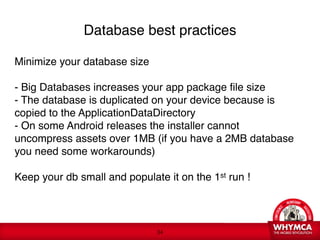 Database best practices

Minimize your database size

- Big Databases increases your app package file size 
- The database is duplicated on your device because is
copied to the ApplicationDataDirectory
- On some Android releases the installer cannot
uncompress assets over 1MB (if you have a 2MB database
you need some workarounds)

Keep your db small and populate it on the 1st run !
 




                               !34
 