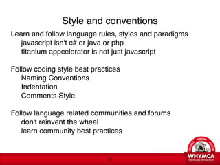 Style and conventions
Learn and follow language rules, styles and paradigms 

 javascript isn't c# or java or php 

 titanium appcelerator is not just javascript 

 
Follow coding style best practices 

 Naming Conventions 

 Indentation 

 Comments Style 

 
Follow language related communities and forums 

 don't reinvent the wheel 

 learn community best practices 
 


                             !35
 