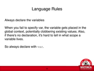 Language Rules

Always declare the variables

When you fail to specify var, the variable gets placed in the
global context, potentially clobbering existing values. Also,
if there's no declaration, it's hard to tell in what scope a
variable lives. 

So always declare with var. 

 
 




                                !36
 