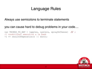 Language Rules

Always use semicolons to terminate statements

you can cause hard to debug problems in your code.... 

var THINGS_TO_EAT = [apples, oysters, sprayOnCheese]   // ;
// conditional execution a la bash
-1 == resultOfOperation() || die(); 

   
 






                                 !37
 