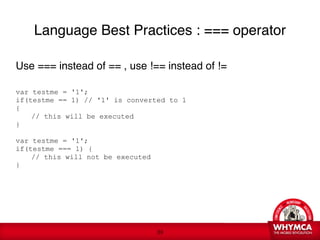 Language Best Practices : === operator

Use === instead of == , use !== instead of !=


var testme = '1';
if(testme == 1) // '1' is converted to 1
{

   // this will be executed 
} 
 
var testme = '1';
if(testme === 1) {

   // this will not be executed
}

   
 




                                    !39
 