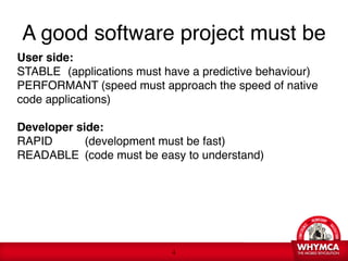 A good software project must be
User side: 
STABLE
 (applications must have a predictive behaviour) 
PERFORMANT (speed must approach the speed of native
code applications) 
 
Developer side: 
RAPID
 
 (development must be fast) 
READABLE
 (code must be easy to understand)




                            !4
 